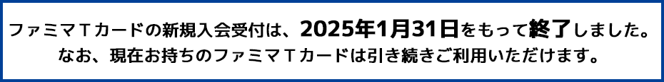 ファミマTカードの新規入会受付は、2025年1月31日をもって終了しました。なお、現在お持ちのファミマTカードは引き続きご利用いただけます。