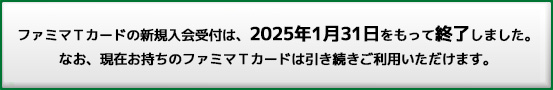 ファミマTカードの新規入会受付は、2025年1月31日をもって終了しました。なお、現在お持ちのファミマTカードは引き続きご利用いただけます。