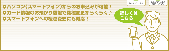 ●パソコン（スマートフォン）からのお申込みが可能！　　●カード情報のお預かり機能で機種変更がらくらく♪　●スマートフォンへの機種変更にも対応！【詳しくはこちら】