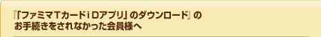 『手順⑤「ファミマＴカードｉＤアプリ」のダウンロード』のお手続きをされなかった会員様へ